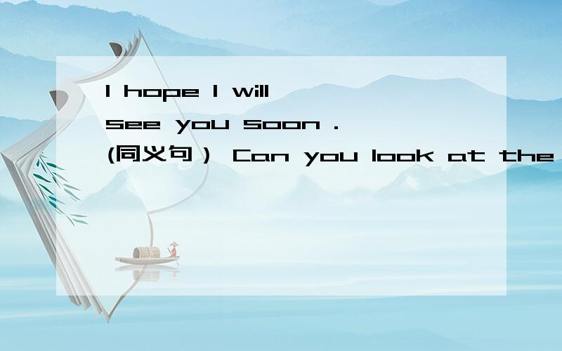 I hope I will see you soon .(同义句） Can you look at the map?（同义句） I hope I will see you soon .(同义句） I ______ ________ ________ you see soon.Can you look at the map?（同义句） Can you ______ _____ _______ ____ the map?