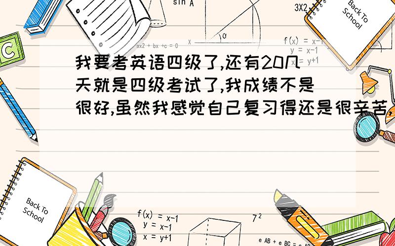 我要考英语四级了,还有20几天就是四级考试了,我成绩不是很好,虽然我感觉自己复习得还是很辛苦,可是总感觉力不从心.现在我分析了一下自己的情况,快速阅读一般对7-8个,仔细阅读一般也是8