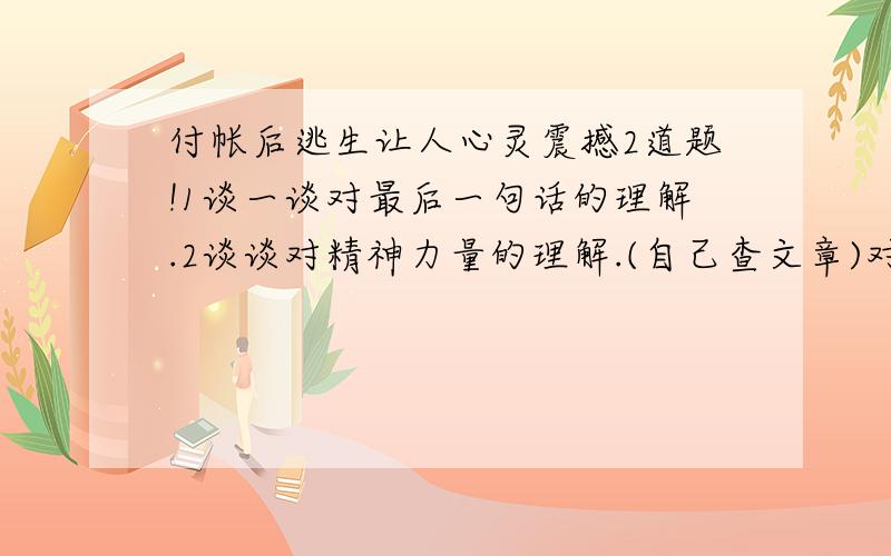 付帐后逃生让人心灵震撼2道题!1谈一谈对最后一句话的理解.2谈谈对精神力量的理解.(自己查文章)对了给你25分！