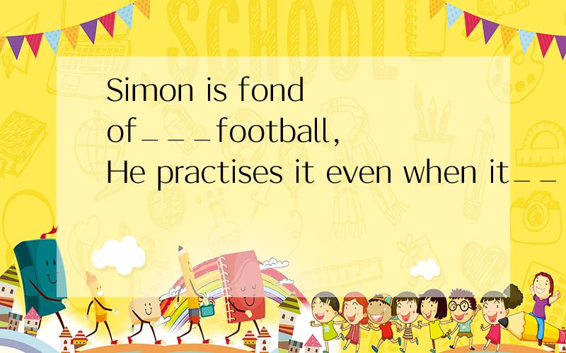 Simon is fond of___football,He practises it even when it___very cold