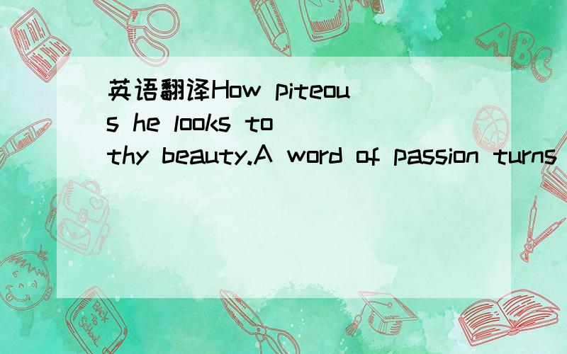 英语翻译How piteous he looks to thy beauty.A word of passion turns to a word of ash.