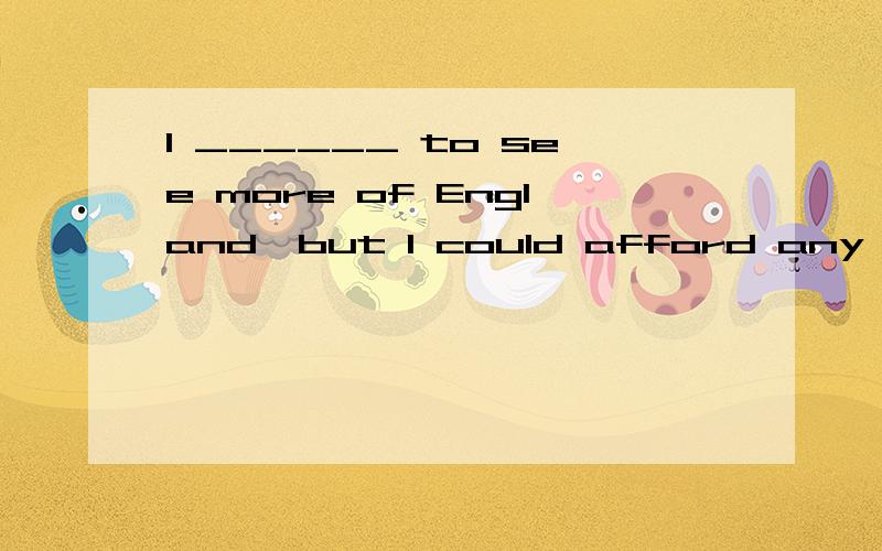 I ______ to see more of England,but I could afford any more time or money.A.hoped B.would hope C.had hoped D.was hoping