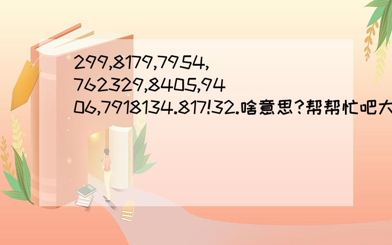 299,8179,7954,762329,8405,9406,7918134.817!32.啥意思?帮帮忙吧大哥大姐叔叔阿姨大爷大妈爷爷奶奶.299 8179 7954 762329 8405 9406 7918134 817 32求求您了!