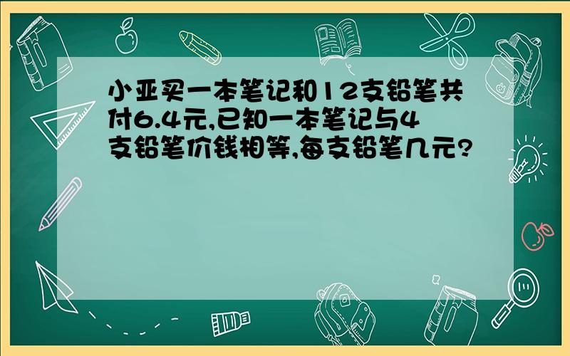 小亚买一本笔记和12支铅笔共付6.4元,已知一本笔记与4支铅笔价钱相等,每支铅笔几元?