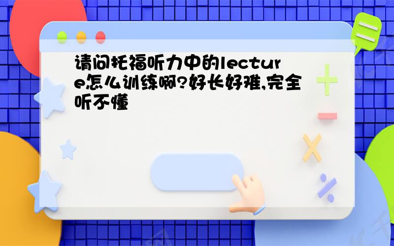 请问托福听力中的lecture怎么训练啊?好长好难,完全听不懂