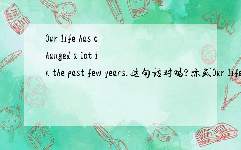 Our life has changed a lot in the past few years.这句话对吗?亦或Our life has changed a lot in the last few years.(不知应该用has还是应该have?)