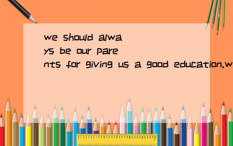 we should always be our parents for giving us a good education.we should always be our parents for giving us a good educationA.worried about B.thankful to C.afraid of D.surprised at明天要交。