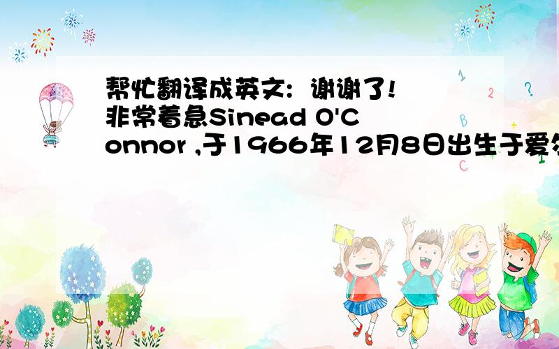 帮忙翻译成英文:  谢谢了!非常着急Sinead O'Connor ,于1966年12月8日出生于爱尔兰共和国首都都柏林.90年代最具个性并最富争议的流行音乐巨星之一,在整个十年里涌现的无数女歌手中,她无疑是最