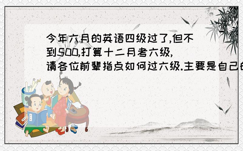 今年六月的英语四级过了,但不到500,打算十二月考六级,请各位前辈指点如何过六级.主要是自己的四级成绩不高,所以对六级有点发怵,希望大家多给意见.先谢谢各位有经验的前辈,老师了.顺道