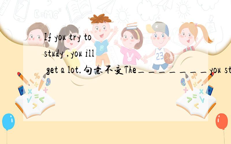 If you try to study ,you ill get a lot.句意不变The_______you study,the____you will get.