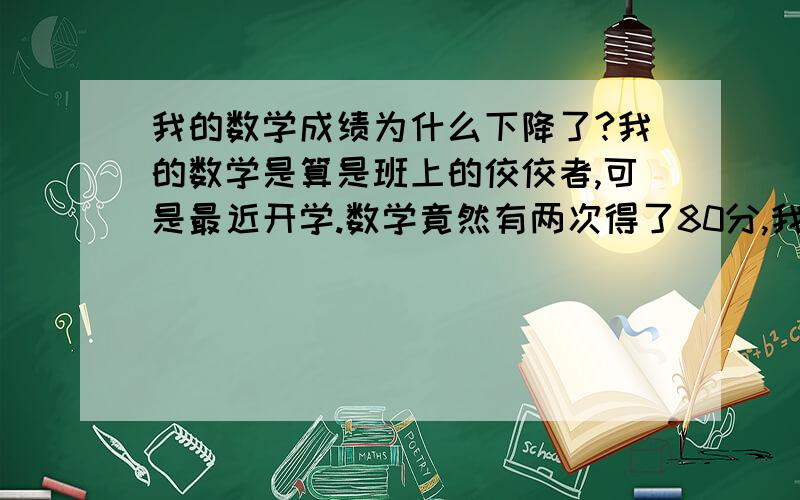 我的数学成绩为什么下降了?我的数学是算是班上的佼佼者,可是最近开学.数学竟然有两次得了80分,我想不通了,原来是90多分的,这么会突然到了80,所以来请假各位大哥大姐们.