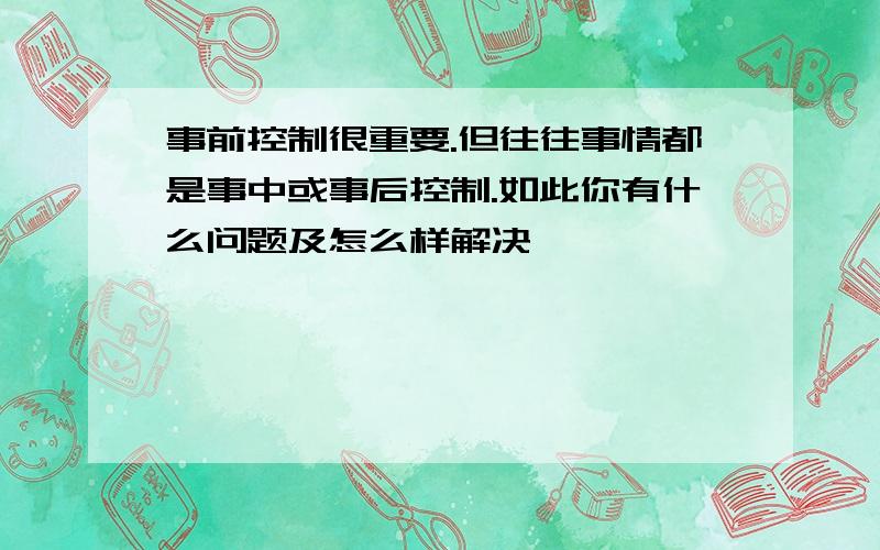 事前控制很重要.但往往事情都是事中或事后控制.如此你有什么问题及怎么样解决