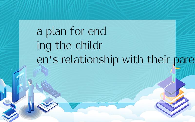 a plan for ending the children's relationship with their parents