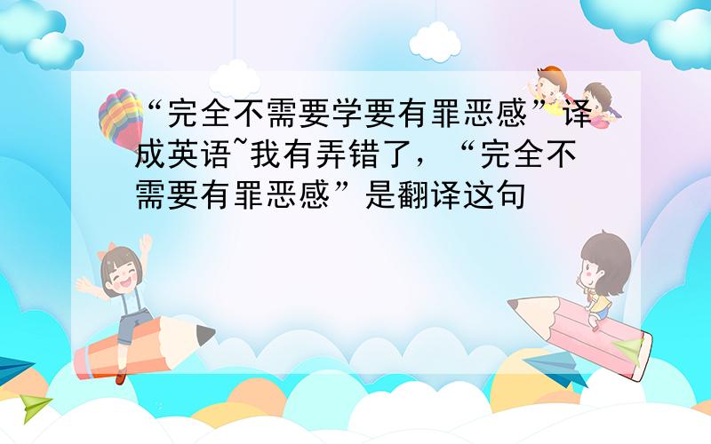 “完全不需要学要有罪恶感”译成英语~我有弄错了，“完全不需要有罪恶感”是翻译这句