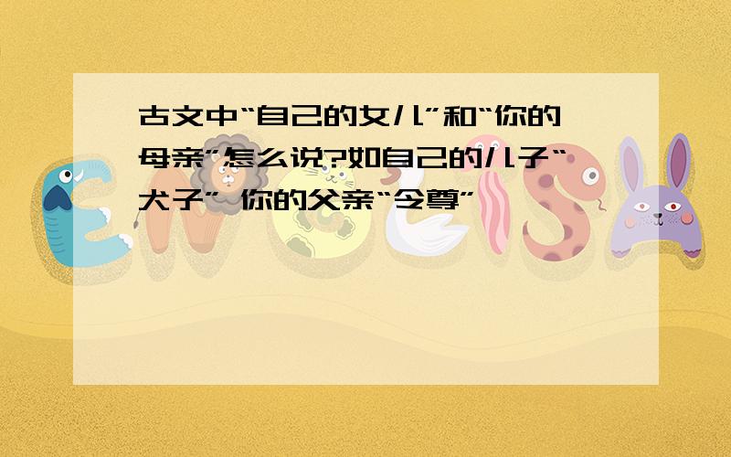 古文中“自己的女儿”和“你的母亲”怎么说?如自己的儿子“犬子” 你的父亲“令尊”