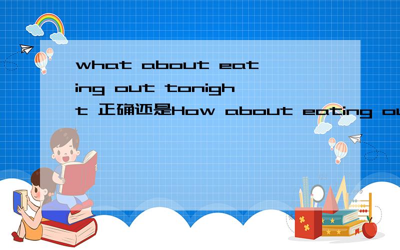 what about eating out tonight 正确还是How about eating out tonight(今天晚上去吃饭怎么样)what about eating out tonight 和 How about eating out tonight(今天晚上去吃饭怎么样) 哪个正确