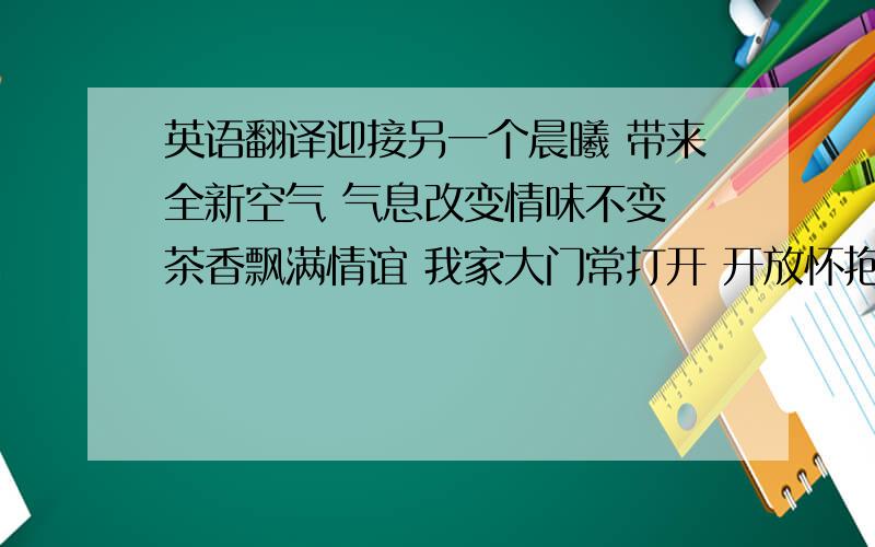 英语翻译迎接另一个晨曦 带来全新空气 气息改变情味不变 茶香飘满情谊 我家大门常打开 开放怀抱等你 拥抱过就有了默契 你会爱上这里 不管远近都是客人 请不用客气 相约好了再一起 我