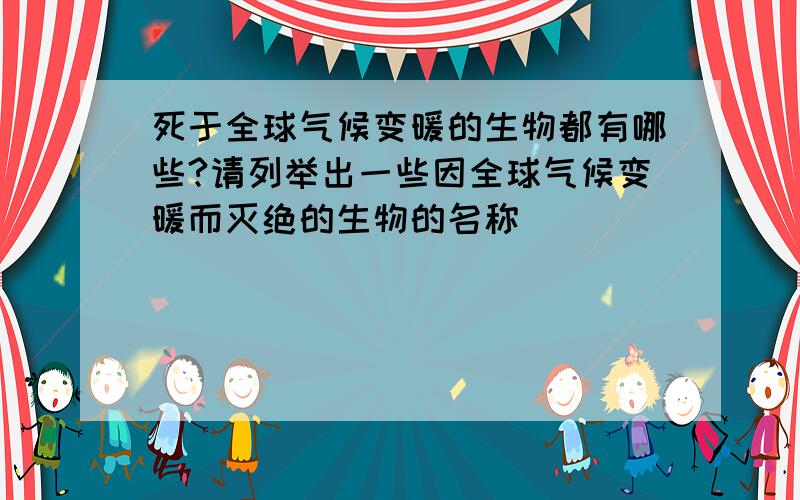 死于全球气候变暖的生物都有哪些?请列举出一些因全球气候变暖而灭绝的生物的名称