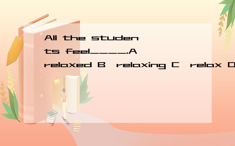 All the students feel____.A、relaxed B、relaxing C、relax D、to relax选哪个