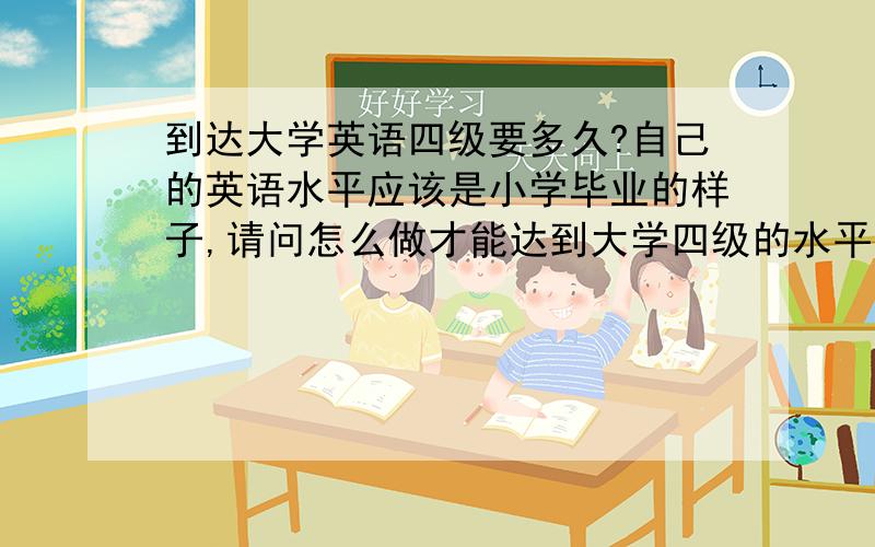 到达大学英语四级要多久?自己的英语水平应该是小学毕业的样子,请问怎么做才能达到大学四级的水平?需要多久?要怎么学?中考的时候150的卷子是98……但是已经2、3年没碰过英语了,这两天做