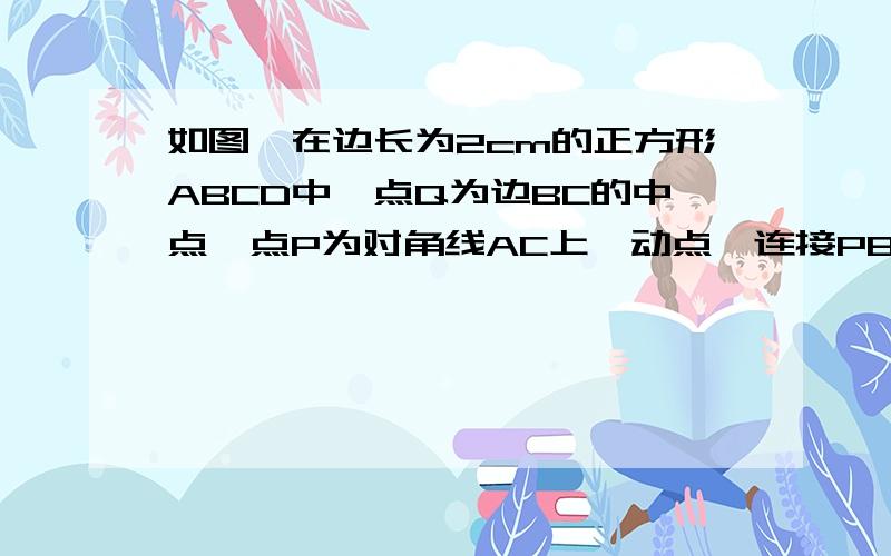 如图,在边长为2cm的正方形ABCD中,点Q为边BC的中点,点P为对角线AC上一动点,连接PB、PQ,求三角形PBQ周长的最小值（结果不取近似值）