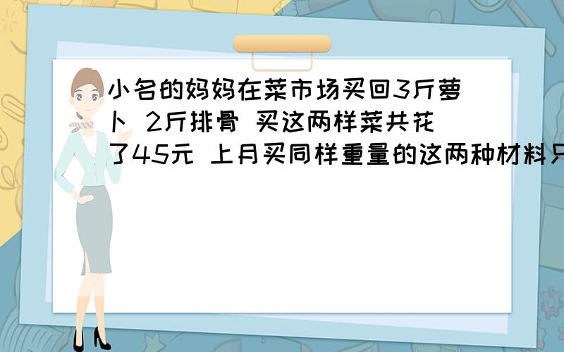 小名的妈妈在菜市场买回3斤萝卜 2斤排骨 买这两样菜共花了45元 上月买同样重量的这两种材料只要36元萝卜的单价上涨了50% 排骨的单价上涨了20% 问现在的萝卜 排骨的单价是多少