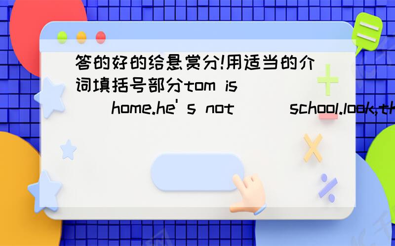 答的好的给悬赏分!用适当的介词填括号部分tom is ( ) home.he' s not ( ）school.look,there are many apples ( ) the tree and mike is （ ) the treean old man is ( ) the treeit is three o' clock ( ） the afternooni can see some cakes (