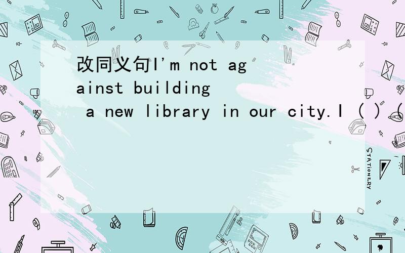 改同义句I'm not against building a new library in our city.I ( ) ( ) build a new library in our city.