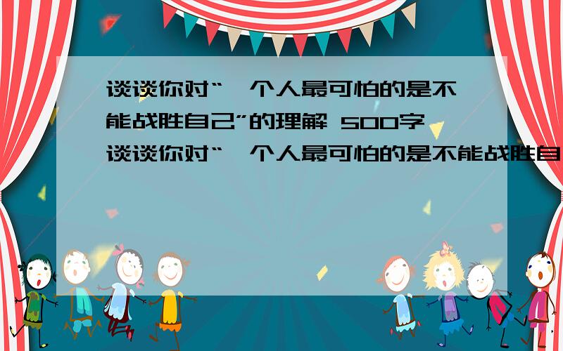 谈谈你对“一个人最可怕的是不能战胜自己”的理解 500字谈谈你对“一个人最可怕的是不能战胜自己”的理解 500字