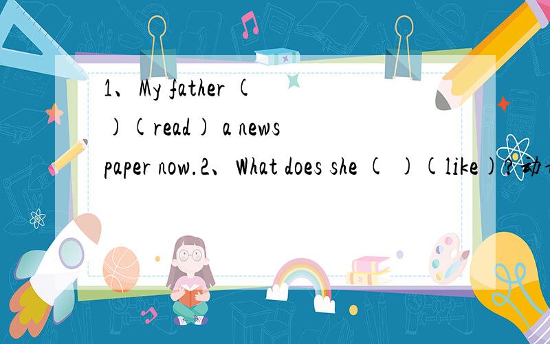 1、My father ( )(read) a newspaper now.2、What does she ( )(like)?动词的正确形式填空