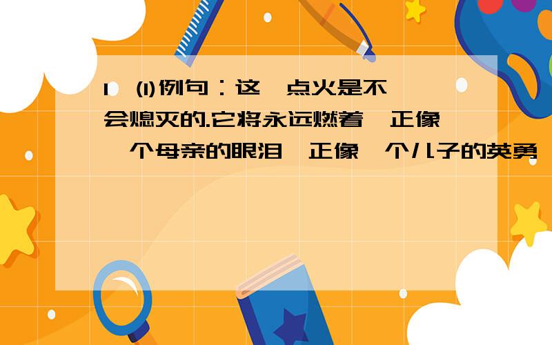 1、(1)例句：这一点火是不会熄灭的.它将永远燃着,正像一个母亲的眼泪,正像一个儿子的英勇,那样永垂不朽.仿写：_____________________________________________________________(2)例句：当一个人怀疑自己的