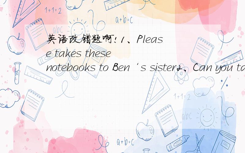 英语改错题啊!1、Please takes these notebooks to Ben‘s sister2、Can you take your computer game here,Jim