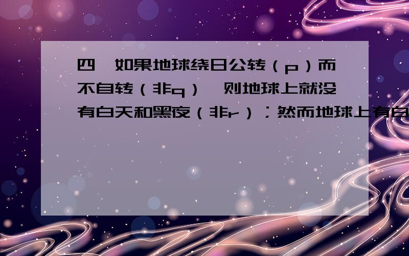 四、如果地球绕日公转（p）而不自转（非q）,则地球上就没有白天和黑夜（非r）；然而地球上有白天和黑夜（r）；所以,地球或者不公转（非p）,或者既公转又自转.请你写出这个推理式（4分