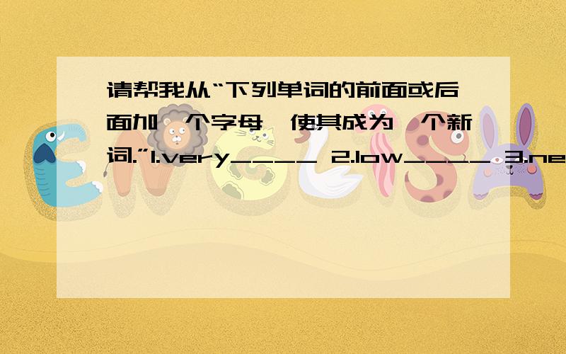 请帮我从“下列单词的前面或后面加一个字母,使其成为一个新词.”1.very____ 2.low____ 3.new____ 4.her____ 5.rain____ 6.now____ 7.on____ 8.old____ 9.love____ 10.all____ 11.no____ 12.owl____