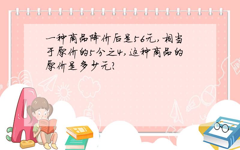 一种商品降价后是56元,相当于原价的5分之4,这种商品的原价是多少元?