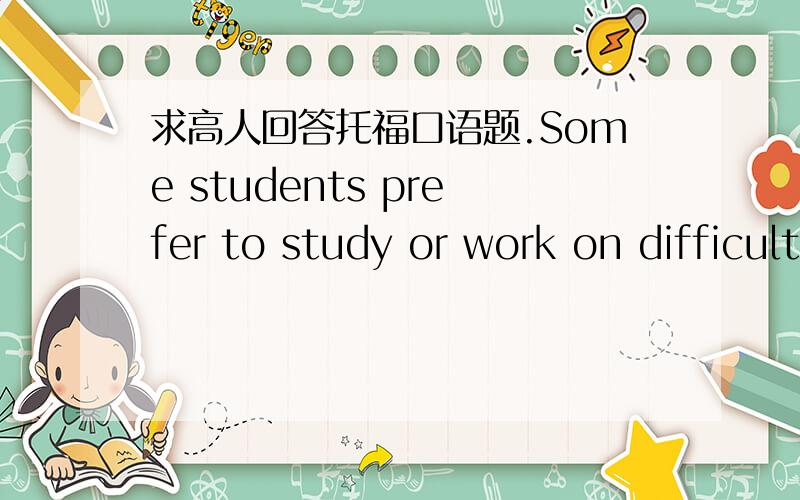 求高人回答托福口语题.Some students prefer to study or work on difficult class assignment early in the morning.Other students do this type of work in the evening.Which way do you prefer and why?