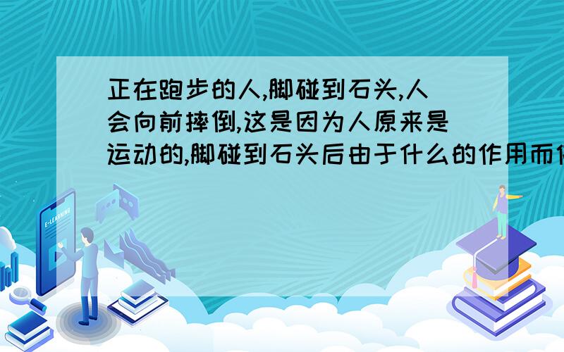 正在跑步的人,脚碰到石头,人会向前摔倒,这是因为人原来是运动的,脚碰到石头后由于什么的作用而停止这道题目的答案好像不是惯性啊,后面的题目是二人的上半部分由于什么,还要向前运动