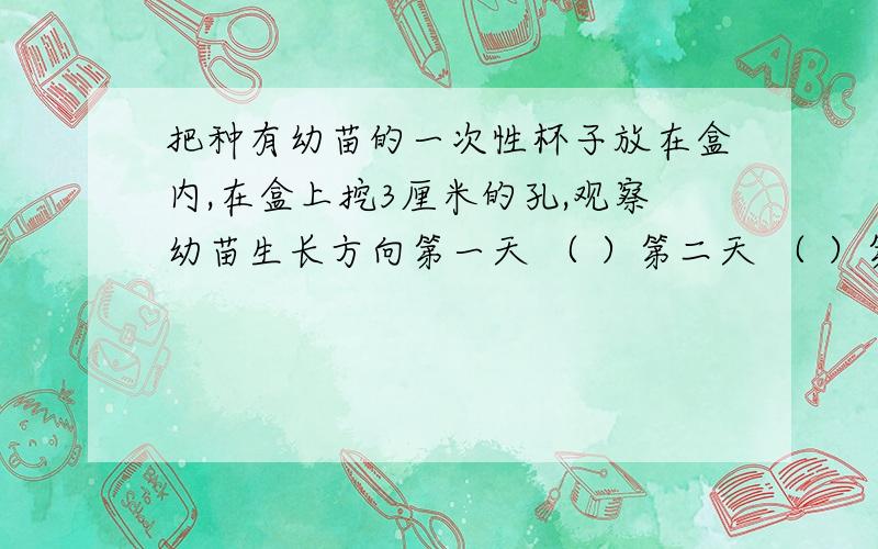 把种有幼苗的一次性杯子放在盒内,在盒上挖3厘米的孔,观察幼苗生长方向第一天 （ ）第二天 （ ）第三天 （ ）第四天 （ ） 第五天 （ ） 第六天 （ ）第七天 （ ）