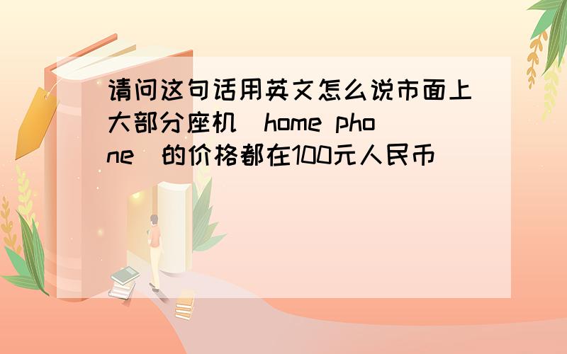 请问这句话用英文怎么说市面上大部分座机（home phone）的价格都在100元人民币