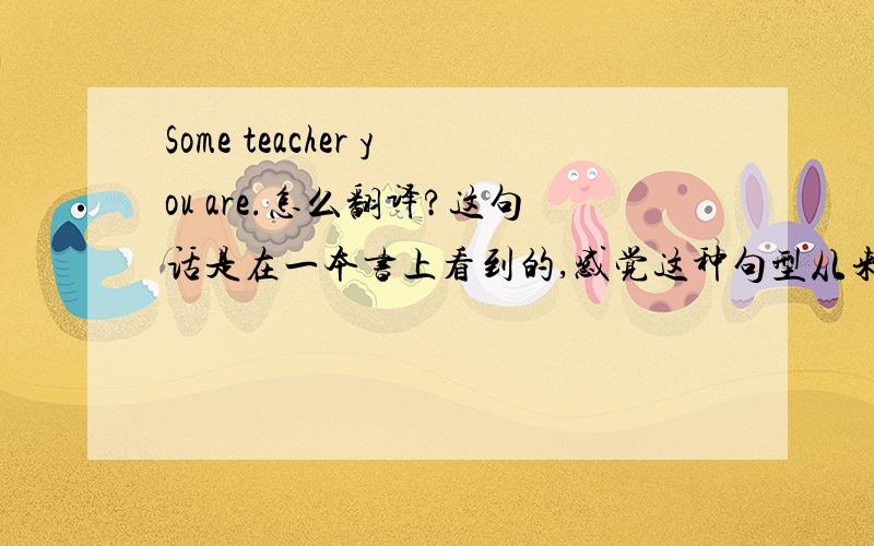 Some teacher you are.怎么翻译?这句话是在一本书上看到的,感觉这种句型从来没遇到过,怎么翻译比较好?Some teacher you are.