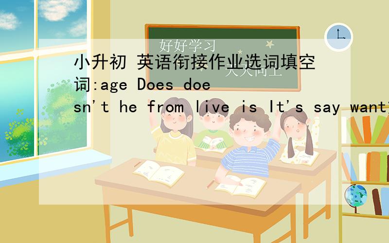 小升初 英语衔接作业选词填空词:age Does doesn't he from live is It's say want文：C:Who is the letter ______?Z:______ from my pen-friend.C:Where does ______ live?Z:He ______ in Canada.C:How old ______ he?Z:He is the same ______ as I.C:_