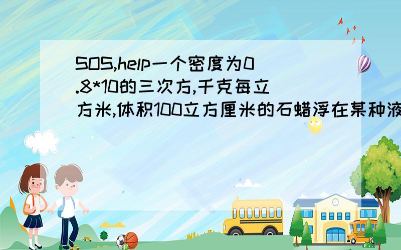 SOS,help一个密度为0.8*10的三次方,千克每立方米,体积100立方厘米的石蜡浮在某种液体上,有5/6的体积露出水面.当把一个金属块放在石蜡上时,恰好能使石蜡没入液体中,求金属块的质量.