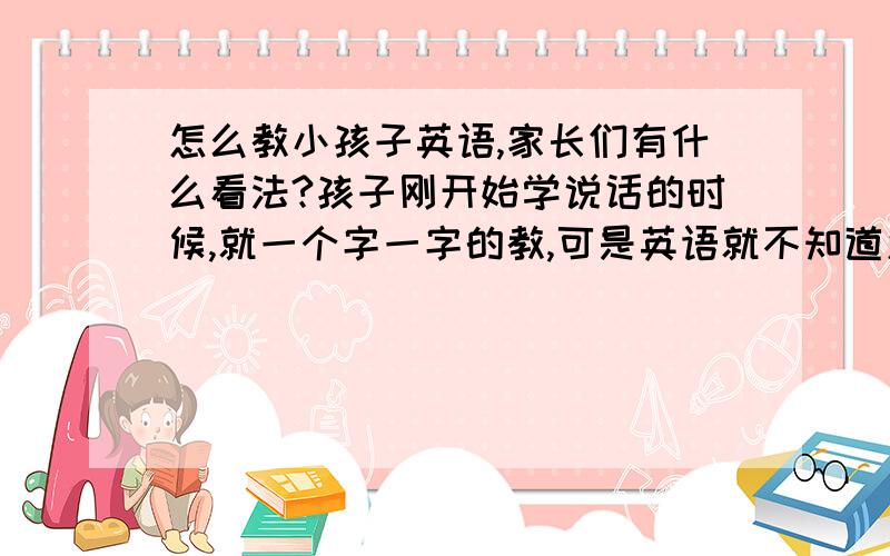 怎么教小孩子英语,家长们有什么看法?孩子刚开始学说话的时候,就一个字一字的教,可是英语就不知道怎么教了,平时就是看见狗就dog,鸟就是bird,这样不能达到什么效果啊?