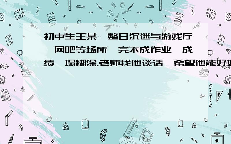 初中生王某,整日沉迷与游戏厅、网吧等场所,完不成作业,成绩一塌糊涂.老师找他谈话,希望他能好好学习,他