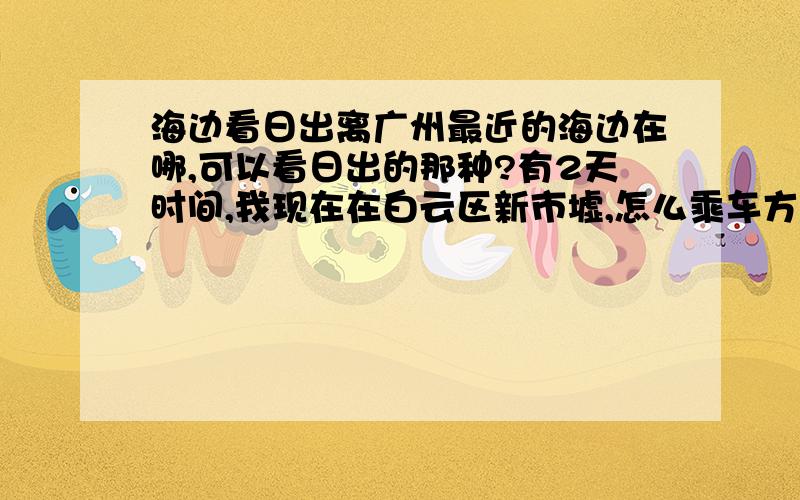 海边看日出离广州最近的海边在哪,可以看日出的那种?有2天时间,我现在在白云区新市墟,怎么乘车方便,费用方面怎么样?追加20分.