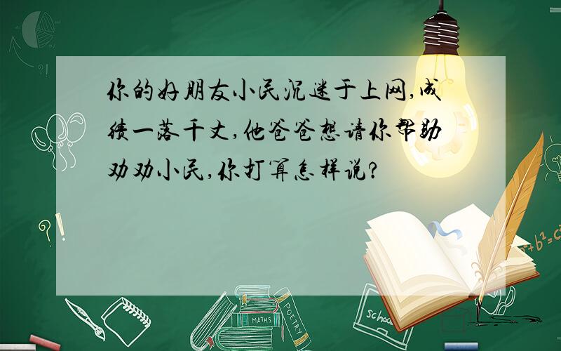 你的好朋友小民沉迷于上网,成绩一落千丈,他爸爸想请你帮助劝劝小民,你打算怎样说?