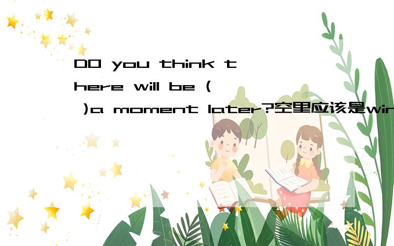 DO you think there will be ( )a moment later?空里应该是wind还是windy还有两个：1It's clouding now .I think it's going to ( )snow 还是snowy2there are many traffic accidents because of the ()today.是fog还是foggy