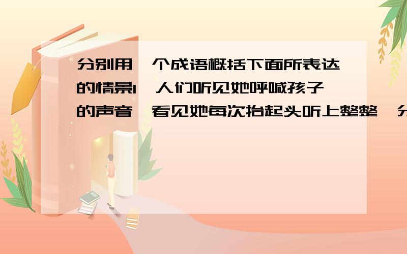 分别用一个成语概括下面所表达的情景1、人们听见她呼喊孩子的声音,看见她每次抬起头听上整整一分钟,然后一边呻吟一边软弱无力地倒下去的情景.2、这时,人们叮叮当当地敲响了铁腕铜盆,