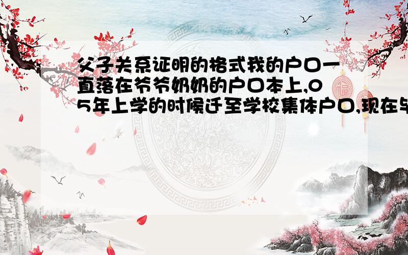 父子关系证明的格式我的户口一直落在爷爷奶奶的户口本上,05年上学的时候迁至学校集体户口,现在毕业,户口是迁移证（还没来得及去落户）,也就是说父母亲的户口本上现在没有我那一页,现