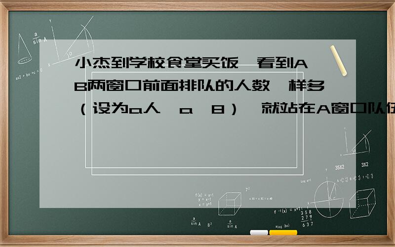 小杰到学校食堂买饭,看到A,B两窗口前面排队的人数一样多（设为a人,a>8）,就站在A窗口队伍的后面 小杰到学校食堂买饭,看到A,B两窗口前面排队的人数一样多（设为a人,a>8）,就站在A窗口队伍